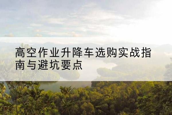 昌都升降车怎么选-高空作业升降车选购实战指南与避坑要点