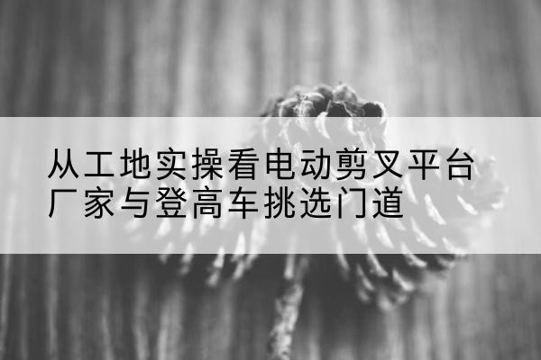 昌都电动剪叉升降平台厂家-从工地实操看电动剪叉平台厂家与登高车挑选门道