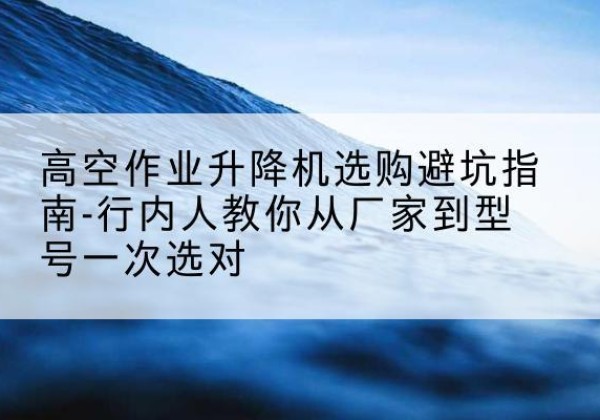 昌都升降平台厂家-高空作业升降机选购避坑指南-行内人教你从厂家到型号一次选对