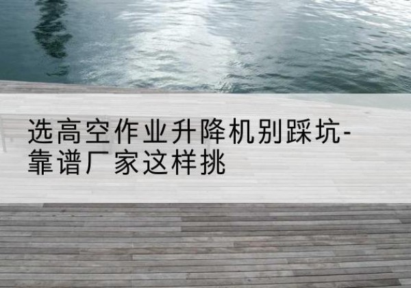 昌都剪叉式升降机厂家-选高空作业升降机别踩坑-靠谱厂家这样挑