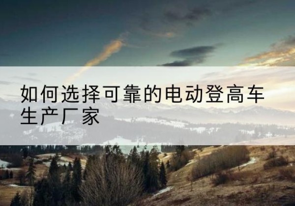 昌都电动登高车厂家-如何选择可靠的电动登高车生产厂家