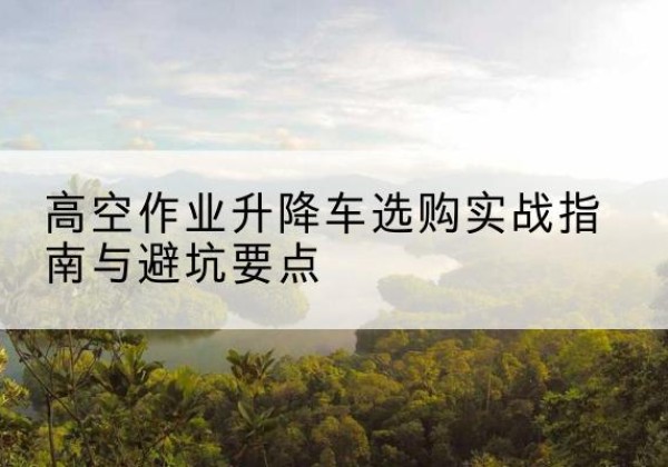 昌都升降车怎么选-高空作业升降车选购实战指南与避坑要点