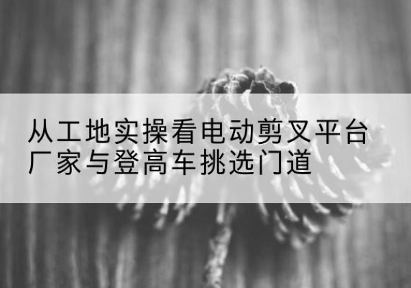 昌都电动剪叉升降平台厂家-从工地实操看电动剪叉平台厂家与登高车挑选门道